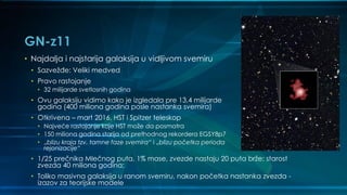 GN-z11
• Najdalja i najstarija galaksija u vidljivom svemiru
• Sazvežđe: Veliki medved
• Pravo rastojanje
• 32 milijarde svetlosnih godina
• Ovu galaksiju vidimo kako je izgledala pre 13,4 milijarde
godina (400 miliona godina posle nastanka svemira)
• Otkrivena – mart 2016, HST i Spitzer teleskop
• Najveće rastojanje koje HST može da posmatra
• 150 miliona godina starija od prethodnog rekordera EGSY8p7
• „blizu kraja tzv. tamne faze svemira“ i „blizu početka perioda
rejonizacije“
• 1/25 prečnika Mlečnog puta, 1% mase, zvezde nastaju 20 puta brže; starost
zvezda 40 miliona godina;
• Toliko masivna galaksija u ranom svemiru, nakon početka nastanka zvezda -
izazov za teorijske modele
 