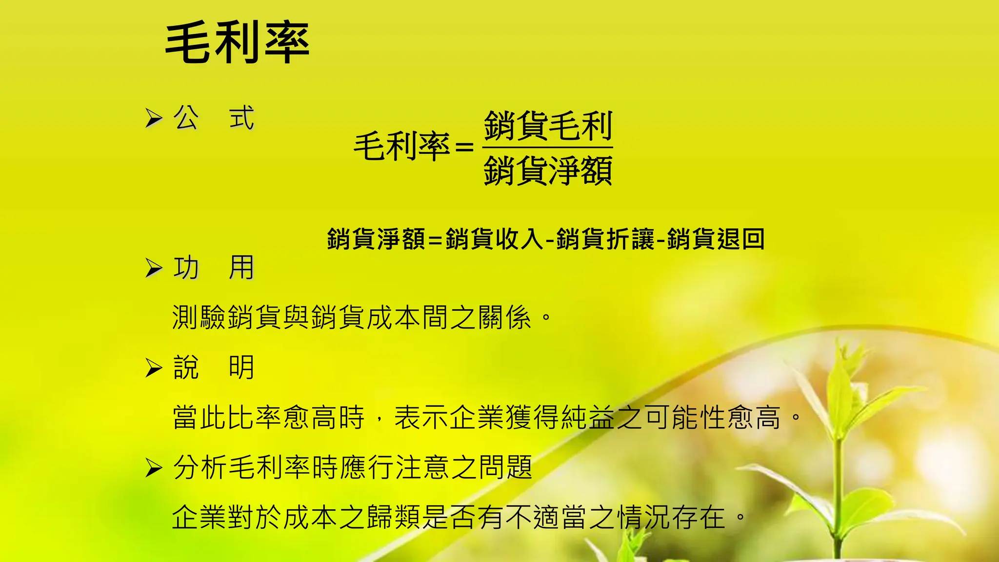 毛利率
 公 式
 功 用
測驗銷貨與銷貨成本間之關係。
 說 明
當此比率愈高時，表示企業獲得純益之可能性愈高。
 分析毛利率時應行注意之問題
企業對於成本之歸類是否有不適當之情況存在。
銷貨毛利
毛利率
銷貨淨額

銷貨淨額=銷貨收入-銷貨折讓-銷貨退回
 