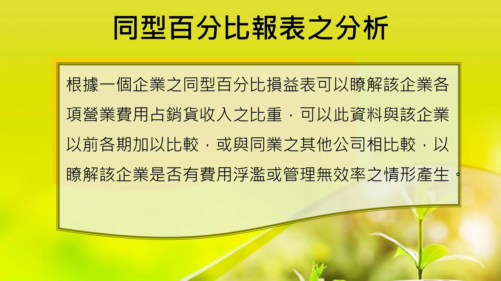 同型百分比報表之分析
根據一個企業之同型百分比損益表可以瞭解該企業各
項營業費用占銷貨收入之比重，可以此資料與該企業
以前各期加以比較，或與同業之其他公司相比較，以
瞭解該企業是否有費用浮濫或管理無效率之情形產生。
 