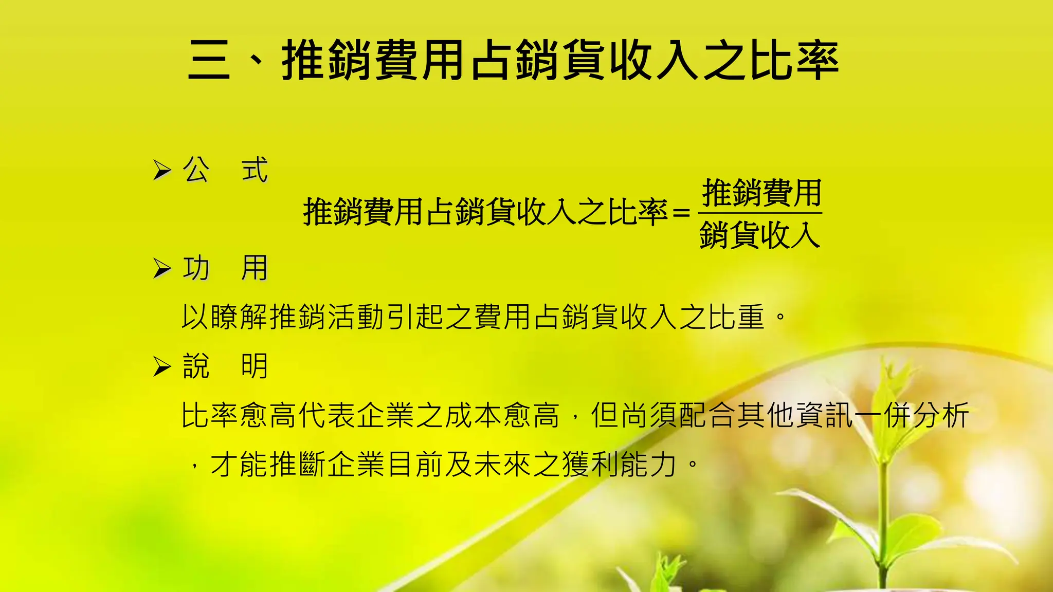 三、推銷費用占銷貨收入之比率
 公 式
 功 用
以瞭解推銷活動引起之費用占銷貨收入之比重。
 說 明
比率愈高代表企業之成本愈高，但尚須配合其他資訊一併分析
，才能推斷企業目前及未來之獲利能力。
推銷費用
推銷費用占銷貨收入之比率
銷貨收入

 