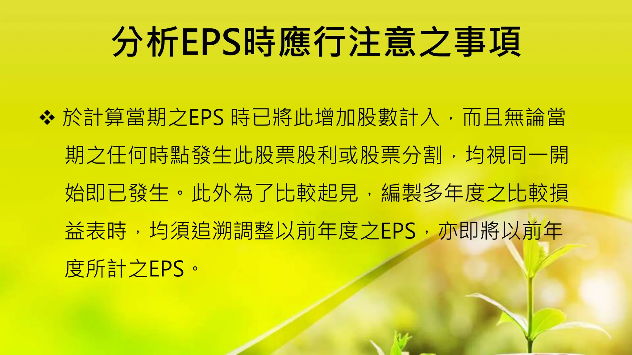 分析EPS時應行注意之事項
 於計算當期之EPS 時已將此增加股數計入，而且無論當
期之任何時點發生此股票股利或股票分割，均視同一開
始即已發生。此外為了比較起見，編製多年度之比較損
益表時，均須追溯調整以前年度之EPS，亦即將以前年
度所計之EPS。
 