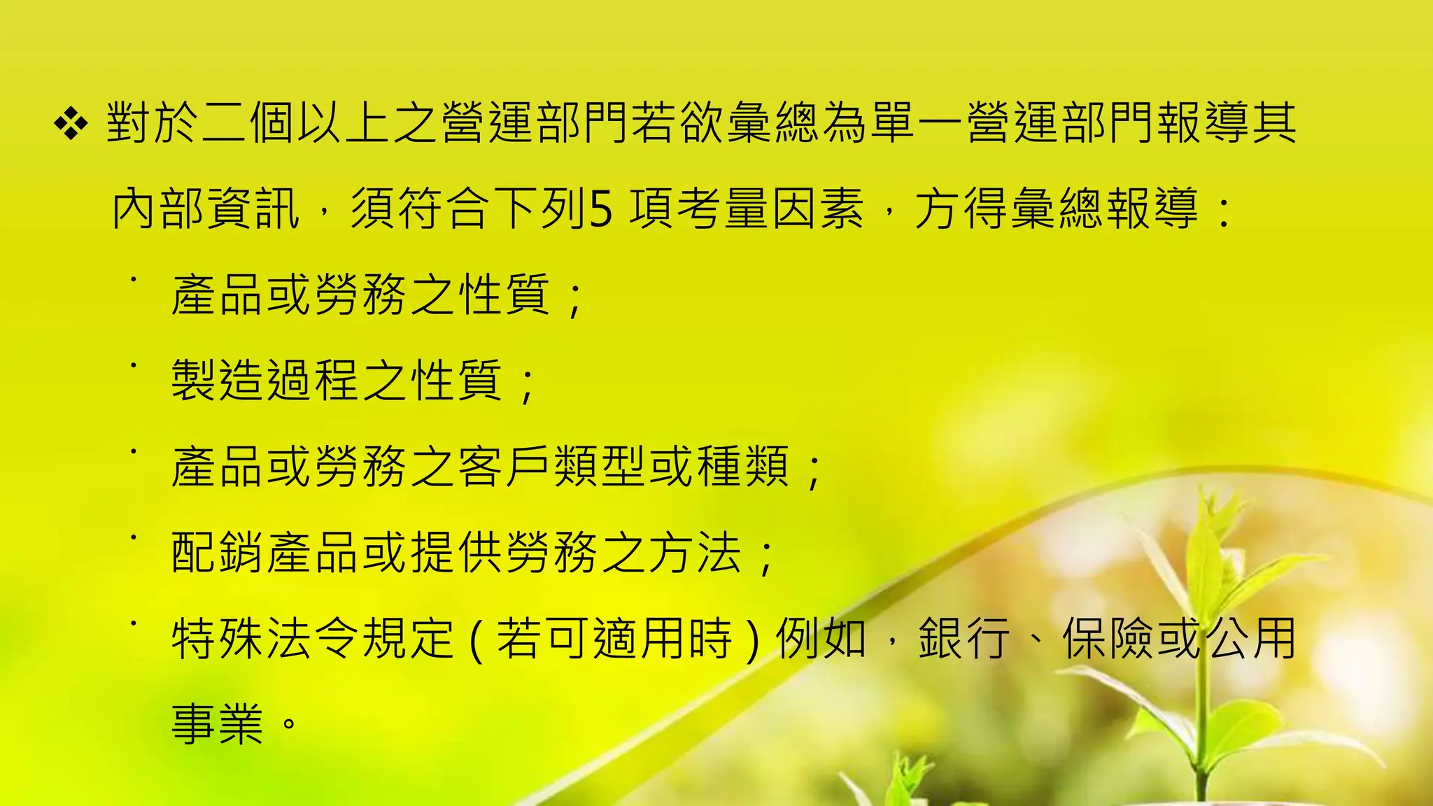  對於二個以上之營運部門若欲彙總為單一營運部門報導其
內部資訊，須符合下列5 項考量因素，方得彙總報導：
˙ 產品或勞務之性質；
˙ 製造過程之性質；
˙ 產品或勞務之客戶類型或種類；
˙ 配銷產品或提供勞務之方法；
˙ 特殊法令規定 ( 若可適用時 ) 例如，銀行、保險或公用
事業。
 