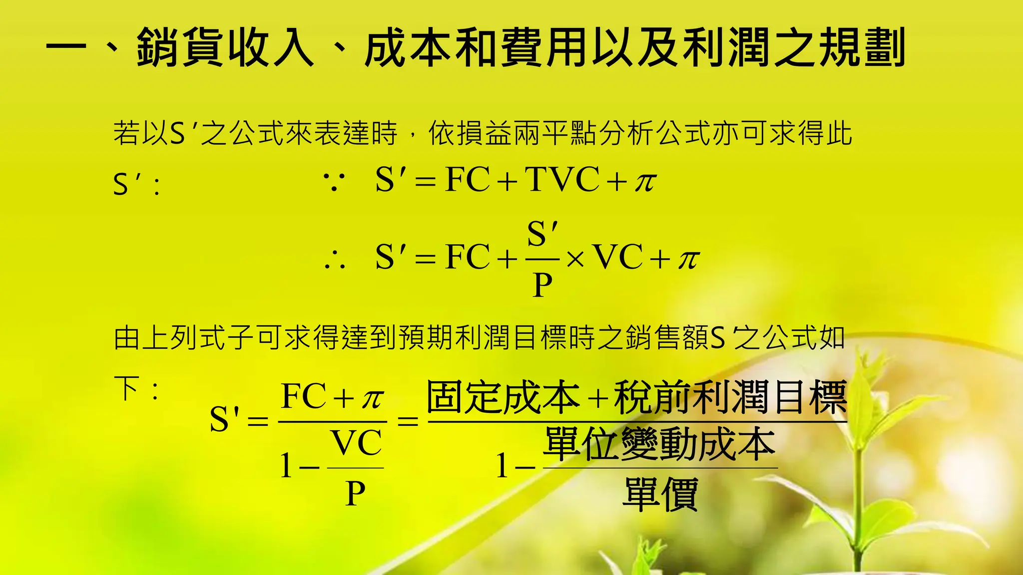 一、銷貨收入、成本和費用以及利潤之規劃
若以S' 之公式來表達時，依損益兩平點分析公式亦可求得此
S' ：
由上列式子可求得達到預期利潤目標時之銷售額S'之公式如
下：
S FC TVC
S
S FC VC
P
'
'
'


  
    
FC
S'
VC
1 1
P

 
 
 
固定成本 稅前利潤目標
單位變動成本
單價
 