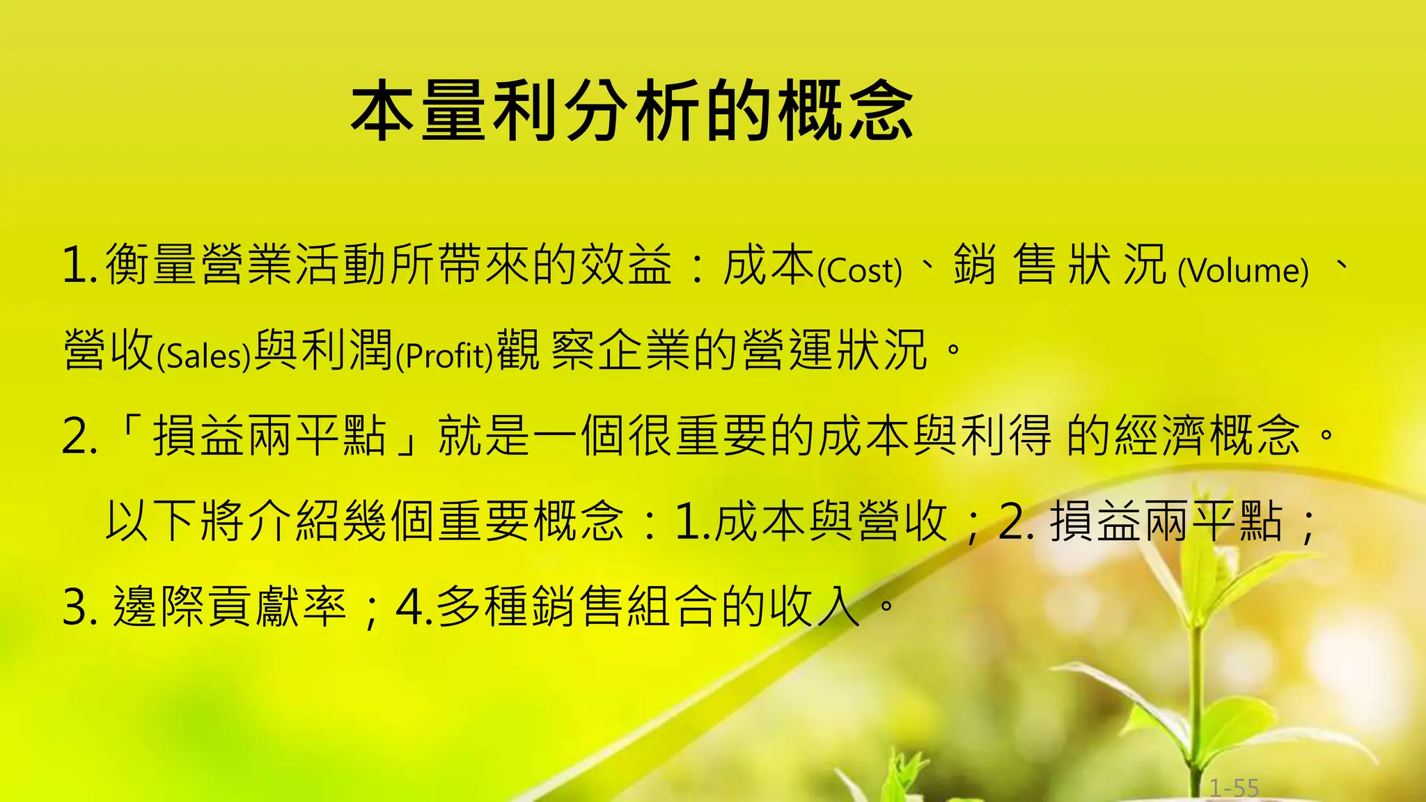 1-55
1.衡量營業活動所帶來的效益：成本(Cost)、銷 售 狀 況 (Volume) 、
營收(Sales)與利潤(Profit)觀察企業的營運狀況。
2.「損益兩平點」就是一個很重要的成本與利得 的經濟概念。
以下將介紹幾個重要概念：1.成本與營收；2. 損益兩平點；
3. 邊際貢獻率；4.多種銷售組合的收入。
本量利分析的概念
 