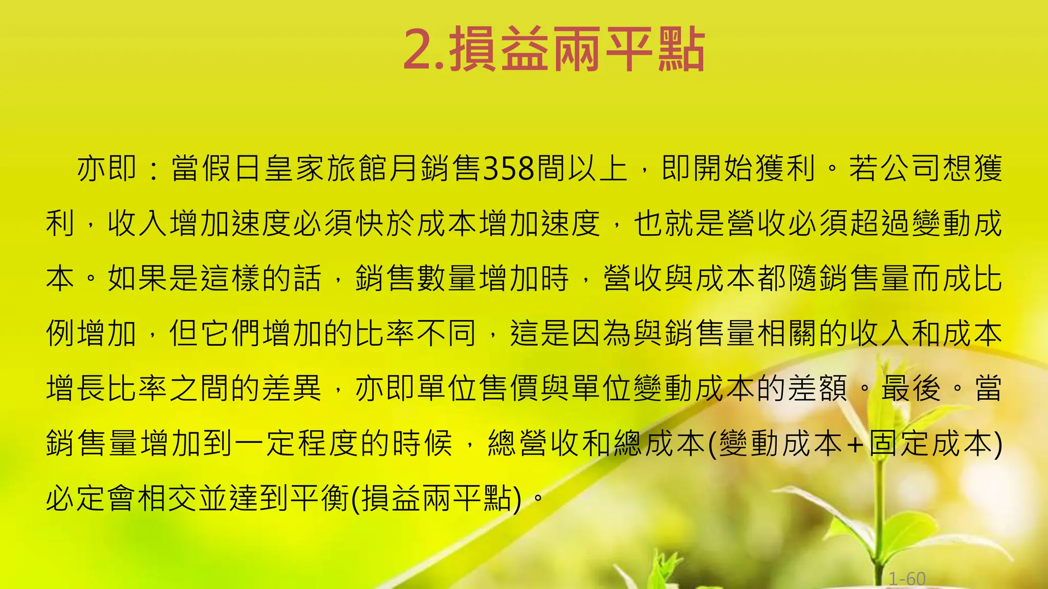 1-60
亦即：當假日皇家旅館月銷售358間以上，即開始獲利。若公司想獲
利，收入增加速度必須快於成本增加速度，也就是營收必須超過變動成
本。如果是這樣的話，銷售數量增加時，營收與成本都隨銷售量而成比
例增加，但它們增加的比率不同，這是因為與銷售量相關的收入和成本
增長比率之間的差異，亦即單位售價與單位變動成本的差額。最後。當
銷售量增加到一定程度的時候，總營收和總成本(變動成本+固定成本)
必定會相交並達到平衡(損益兩平點)。
2.損益兩平點
 