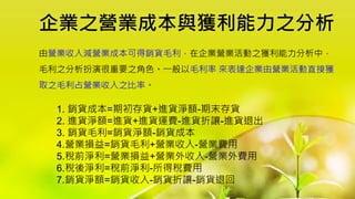 企業之營業成本與獲利能力之分析
1. 銷貨成本=期初存貨+進貨淨額-期末存貨
2. 進貨淨額=進貨+進貨運費-進貨折讓-進貨退出
3. 銷貨毛利=銷貨淨額-銷貨成本
4.營業損益=銷貨毛利+營業收入-營業費用
5.稅前淨利=營業損益+營業外收入-營業外費用
6.稅後淨利=稅前淨利-所得稅費用
7.銷貨淨額=銷貨收入-銷貨折讓-銷貨退回
由營業收入減營業成本可得銷貨毛利，在企業營業活動之獲利能力分析中，
毛利之分析扮演很重要之角色。一般以毛利率 來表達企業由營業活動直接獲
取之毛利占營業收入之比率。
 