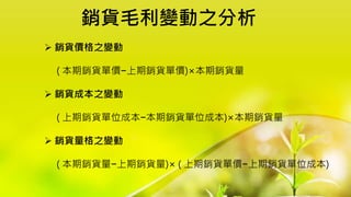 銷貨毛利變動之分析
 銷貨價格之變動
( 本期銷貨單價−上期銷貨單價)×本期銷貨量
 銷貨成本之變動
( 上期銷貨單位成本−本期銷貨單位成本)×本期銷貨量
 銷貨量格之變動
( 本期銷貨量−上期銷貨量)× ( 上期銷貨單價−上期銷貨單位成本)
 