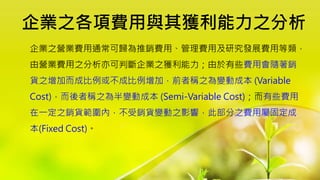 企業之各項費用與其獲利能力之分析
企業之營業費用通常可歸為推銷費用、管理費用及研究發展費用等類，
由營業費用之分析亦可判斷企業之獲利能力；由於有些費用會隨著銷
貨之增加而成比例或不成比例增加，前者稱之為變動成本 (Variable
Cost)，而後者稱之為半變動成本 (Semi-Variable Cost)；而有些費用
在一定之銷貨範圍內，不受銷貨變動之影響，此部分之費用屬固定成
本(Fixed Cost)。
 