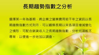 長期趨勢指數之分析
選擇某一年為基期，將企業之營業費用若干年之資訊以長
期趨勢指數方式列示，可以觀察長期以來各項目增減變化
之情形，可配合銷貨收入之長期趨勢指數，分析何項較不
尋常，以便進一步地加以調查。
 