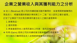 企業之營業收入與其獲利能力之分析
 收入 (Revenue) 是公司的持續經營活動所賺得的、或者預期將會賺得的
現金流入，根據我國財務會計準則第三十 二號「收入認列之會計處理」，
訂定了企業因下列交易及事項所產生收入之會計處理準則：
1. 銷售商品。
2. 提供勞務。
3. 將資產提供他人使用而產生之利息、股利及權利金。
 利得 (Gains) 是與公司的持續經營活動無關的交易或事件
而引致的已賺得現金流入或預期將會賺得的現金流入。
 