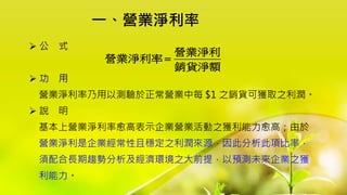  公 式
 功 用
營業淨利率乃用以測驗於正常營業中每 $1 之銷貨可獲取之利潤。
 說 明
基本上營業淨利率愈高表示企業營業活動之獲利能力愈高；由於
營業淨利是企業經常性且穩定之利潤來源，因此分析此項比率，
須配合長期趨勢分析及經濟環境之大前提，以預測未來企業之獲
利能力。
營業淨利
營業淨利率
銷貨淨額

一、營業淨利率
 