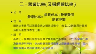 二、營業比率( 又稱經營比率 )
 公 式
 功 用
營業比率係用以測驗企業之營業活動中，每 $1 之銷貨用於營業
活動所產生成本之比重。
 說 明
基本上，營業比率愈低企業之獲利能力即愈高；故分析營業比率
及營業淨利率時，係純粹針對管理階層之經營績效來分析，至於
租稅規劃及財務管理則不包含在內。
銷貨成本 營業費用
營業比率
銷貨淨額


 