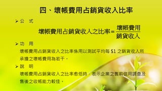 四、壞帳費用占銷貨收入比率
 公 式
 功 用
壞帳費用占銷貨收入之比率係用以測試平均每 $1 之銷貨收入所
承擔之壞帳費用為若干。
 說 明
壞帳費用占銷貨收入之比率愈低時，表示企業之售前信用調查及
售後之收帳能力較佳。
壞帳費用
壞帳費用占銷貨收入之比率
銷貨收入

 