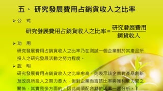 五、 研究發展費用占銷貨收入之比率
 公 式
 功 用
研究發展費用占銷貨收入之比率乃在測試一個企業對於其產品所
投入之研究發展活動之努力程度。
 說 明
研究發展費用占銷貨收入之比率愈高，則表示該企業對產品創新
及改良所投入之努力愈大，但對企業而言該比率與獲利能力間之
關係，其實是多方面的，因此尚須配合其他因素一起分析。
研究發展費用
研究發展費用占銷貨收入之比率
銷貨收入

 
