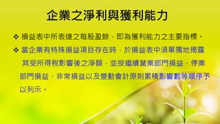 企業之淨利與獲利能力
 損益表中所表達之每股盈餘，即為獲利能力之主要指標。
 當企業有特殊損益項目存在時，於損益表中須單獨地揭露
其受所得稅影響後之淨額，並按繼續營業部門損益、停業
部門損益、非常損益以及變動會計原則累積影響數等順序予
以列示。
 