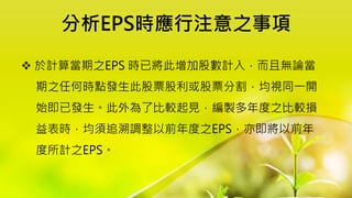 分析EPS時應行注意之事項
 於計算當期之EPS 時已將此增加股數計入，而且無論當
期之任何時點發生此股票股利或股票分割，均視同一開
始即已發生。此外為了比較起見，編製多年度之比較損
益表時，均須追溯調整以前年度之EPS，亦即將以前年
度所計之EPS。
 