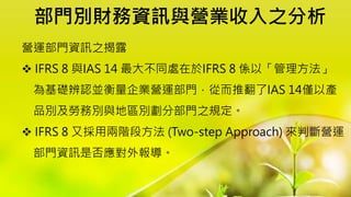 部門別財務資訊與營業收入之分析
營運部門資訊之揭露
 IFRS 8 與IAS 14 最大不同處在於IFRS 8 係以「管理方法」
為基礎辨認並衡量企業營運部門，從而推翻了IAS 14僅以產
品別及勞務別與地區別劃分部門之規定。
 IFRS 8 又採用兩階段方法 (Two-step Approach) 來判斷營運
部門資訊是否應對外報導。
 