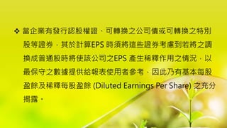  當企業有發行認股權證、可轉換之公司債或可轉換之特別
股等證券，其於計算EPS 時須將這些證券考慮到若將之調
換成普通股時將使該公司之EPS 產生稀釋作用之情況，以
最保守之數據提供給報表使用者參考，因此乃有基本每股
盈餘及稀釋每股盈餘 (Diluted Earnings Per Share) 之充分
揭露。
 