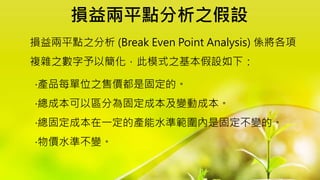 損益兩平點分析之假設
損益兩平點之分析 (Break Even Point Analysis) 係將各項
複雜之數字予以簡化，此模式之基本假設如下：
‧產品每單位之售價都是固定的。
‧總成本可以區分為固定成本及變動成本。
‧總固定成本在一定的產能水準範圍內是固定不變的。
‧物價水準不變。
 