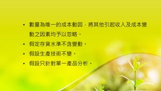 • 數量為唯一的成本動因，將其他引起收入及成本變
動之因素均予以忽略。
• 假定存貨水準不含變動。
• 假設生產技術不變。
• 假設只針對單一產品分析。
 
