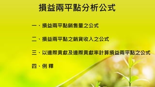 損益兩平點分析公式
一、損益兩平點銷售量之公式
二、損益兩平點之銷貨收入之公式
三、以邊際貢獻及邊際貢獻率計算損益兩平點之公式
四、例 釋
 