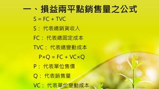 一、損益兩平點銷售量之公式
S = FC + TVC
S： 代表總銷貨收入
FC： 代表總固定成本
TVC： 代表總變動成本
P×Q = FC + VC×Q
P： 代表單位售價
Q： 代表銷售量
VC： 代表單位變動成本
 