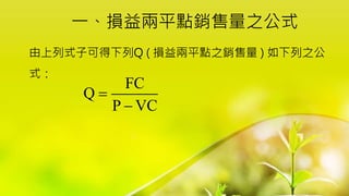 一、損益兩平點銷售量之公式
由上列式子可得下列Q ( 損益兩平點之銷售量 ) 如下列之公
式：
FC
Q
P VC


 