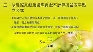 三、以邊際貢獻及邊際貢獻率計算損益兩平點
之公式
 銷貨收入減去變動成本後之剩餘，為一項彌補固定成本之
貢獻，稱之為邊際貢獻。
 當邊際貢獻等於固定成本時之銷貨，即稱之為損益兩平點。
以邊際貢獻率觀念可得損益兩平點銷貨收入之公式如下：
FC
S
rcm

 
