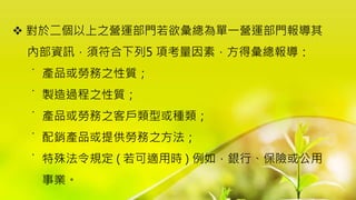  對於二個以上之營運部門若欲彙總為單一營運部門報導其
內部資訊，須符合下列5 項考量因素，方得彙總報導：
˙ 產品或勞務之性質；
˙ 製造過程之性質；
˙ 產品或勞務之客戶類型或種類；
˙ 配銷產品或提供勞務之方法；
˙ 特殊法令規定 ( 若可適用時 ) 例如，銀行、保險或公用
事業。
 