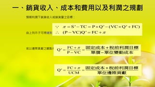 一、銷貨收入、成本和費用以及利潤之規劃
預期利潤下銷貨收入或銷貨量之目標：
由上列示子可得達到預期利潤目標時之銷售量Q' 之公式：
若以邊際貢獻之觀點來表達，則上式公式改成：
S TC P Q (VC Q FC)
(P VC)Q FC
' ' '
'


      
   
FC
Q
P VC
'


 

固定成本 稅前利潤目標
單價 單位變動成本


FC
Q
UCM
'


 
固定成本 稅前利潤目標
單位邊際貢獻

 