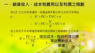 一、銷貨收入、成本和費用以及利潤之規劃
若以S' 之公式來表達時，依損益兩平點分析公式亦可求得此
S' ：
由上列式子可求得達到預期利潤目標時之銷售額S'之公式如
下：
S FC TVC
S
S FC VC
P
'
'
'


  
    
FC
S'
VC
1 1
P

 
 
 
固定成本 稅前利潤目標
單位變動成本
單價
 