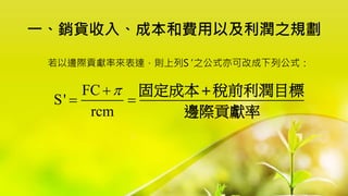 一、銷貨收入、成本和費用以及利潤之規劃
若以邊際貢獻率來表達，則上列S' 之公式亦可改成下列公式：
FC
S'
rcm


 
固定成本 稅前利潤目標
邊際貢獻率

 