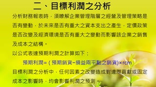 二、目標利潤之分析
分析財務報表時，須瞭解企業管理階層之經營及管理策略是
否有變動，於未來是否有重大之資本支出之產生，定價政策
是否改變及經濟環境是否有重大之變動而影響該企業之銷售
及成本之結構。
以公式表達預期利潤之計算如下：
預期利潤= ( 預期銷貨−損益兩平點之銷貨)×rcm
目標利潤之分析中，任何因素之改變造成對邊際貢獻或固定
成本之影響時，均會影響利潤之預測。
 