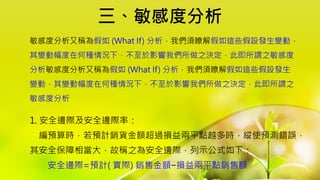 三、敏感度分析
1. 安全邊際及安全邊際率：
編預算時，若預計銷貨金額超過損益兩平點越多時，縱使預測錯誤，
其安全保障相當大，故稱之為安全邊際，列示公式如下：
安全邊際=預計( 實際) 銷售金額−損益兩平點銷售額
敏感度分析又稱為假如 (What If) 分析，我們須瞭解假如這些假設發生變動，
其變動幅度在何種情況下，不至於影響我們所做之決定，此即所謂之敏感度
分析敏感度分析又稱為假如 (What If) 分析，我們須瞭解假如這些假設發生
變動，其變動幅度在何種情況下，不至於影響我們所做之決定，此即所謂之
敏感度分析
 