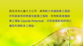 固定成本比重大之公司，具有較大低檔銷售之風險，
亦即銷貨低時將產生虧損之風險，但有較高高檔銷
售之潛能 (Upside Potential)，亦即銷售較高時得以
獲取利潤較多之潛能。
 