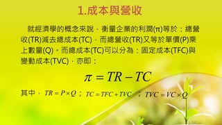 1-56
就經濟學的概念來說，衡量企業的利潤(π)等於：總營
收(TR)減去總成本(TC)，而總營收(TR)又等於單價(P)乘
上數量(Q)。而總成本(TC)可以分為：固定成本(TFC)與
變動成本(TVC)，亦即：
其中， ； ；
1.成本與營收
TC
TR 


Q
P
TR 
 TVC
TFC
TC 
 Q
VC
TVC 

 