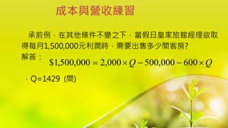 1-58
承前例，在其他條件不變之下，當假日皇家旅館經理欲取
得每月1,500,000元利潤時，需要出售多少間客房?
解答：
，Q=1429 (間)
成本與營收練習
Q
Q 



 600
000
,
500
000
,
2
000
,
500
,
1
$
 