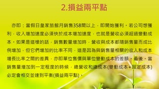 1-60
亦即：當假日皇家旅館月銷售358間以上，即開始獲利。若公司想獲
利，收入增加速度必須快於成本增加速度，也就是營收必須超過變動成
本。如果是這樣的話，銷售數量增加時，營收與成本都隨銷售量而成比
例增加，但它們增加的比率不同，這是因為與銷售量相關的收入和成本
增長比率之間的差異，亦即單位售價與單位變動成本的差額。最後。當
銷售量增加到一定程度的時候，總營收和總成本(變動成本+固定成本)
必定會相交並達到平衡(損益兩平點)。
2.損益兩平點
 