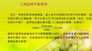 1-61
另外。常見到許多旅館業者，區分為平日與假日而有不同的價格，例
如假日是以訂價銷售，而平日是以打7折(或其他折扣)銷售，因此，在其
他條件不變下，我們有必要計算利潤( )為0時的售價，計算如下：
當假日皇家旅館客房的平均單間售價1100元，並銷售客房1,000間時，
會使利潤( )為0，也就是說假日皇家旅館客房平均單價低於1,100時，
會開始產生虧損 。
2.損益兩平點案例


100
,
1
$
000
,
1
000
,
500
$
600
$ 

 
