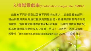 1-62
旅館有不同的房型以因應不同需求的客人，並增設餐飲部門、
精品銷售與高級外燴以提供更完整服務。各種業務銷售有不同的
貢獻度，通常會使用邊際貢獻(CM)來衡量，所謂的邊際貢獻(CM)
即為售價與單位變動成本之差額，可以： 來表示。再除以售價，
就變成「邊際貢獻率(Contribution margin rate, CMR)」，公式為：
3.邊際貢獻率(Contribution margin rate, CMR)-1
 