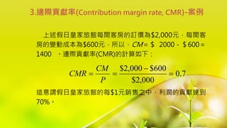 1-63
上述假日皇家旅館每間客房的訂價為$2,000元，每間客
房的變動成本為$600元，所以，CM＝＄ 2000－＄600＝
1400 。邊際貢獻率(CMR)的計算如下：
這意謂假日皇家旅館的每$1元銷售之中，利潤的貢獻達到
70%。
3.邊際貢獻率(Contribution margin rate, CMR)-案例
7
.
0
000
,
2
$
600
$
000
,
2
$




P
CM
CMR
 