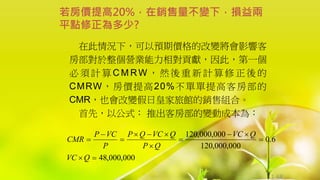 1-68
在此情況下，可以預期價格的改變將會影響客
房部對於整個營業能力相對貢獻，因此，第一個
必 須 計 算 C M RW ， 然 後 重 新 計 算 修 正 後 的
CMRW，房價提高20%不單單提高客房部的
CMR，也會改變假日皇家旅館的銷售組合。
首先，以公式： 推出客房部的變動成本為：
若房價提高20%，在銷售量不變下，損益兩
平點修正為多少?
000
,
000
,
48
6
.
0
000
,
000
,
120
000
,
000
,
120













Q
VC
Q
VC
Q
P
Q
VC
Q
P
P
VC
P
CMR
 