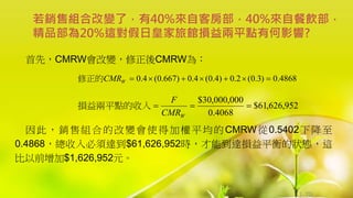1-70
首先，CMRW會改變，修正後CMRW為：
因此，銷售組合的改變會使得加權平均的CMRW從0.5402下降至
0.4868，總收入必須達到$61,626,952時，才能到達損益平衡的狀態，這
比以前增加$1,626,952元。
若銷售組合改變了，有40%來自客房部，40%來自餐飲部，
精品部為20%這對假日皇家旅館損益兩平點有何影響?
4868
.
0
)
3
.
0
(
2
.
0
)
4
.
0
(
4
.
0
)
667
.
0
(
4
.
0 






W
CMR
修正的
952
,
626
,
61
$
4068
.
0
000
,
000
,
30
$



W
CMR
F
損益兩平點的收入
 