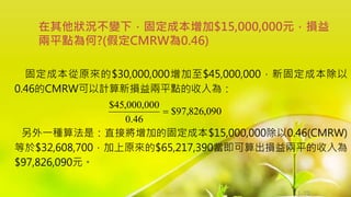 1-71
固定成本從原來的$30,000,000增加至$45,000,000，新固定成本除以
0.46的CMRW可以計算新損益兩平點的收入為：
另外一種算法是：直接將增加的固定成本$15,000,000除以0.46(CMRW)
等於$32,608,700，加上原來的$65,217,390當即可算出損益兩平的收入為
$97,826,090元。
在其他狀況不變下，固定成本增加$15,000,000元，損益
兩平點為何?(假定CMRW為0.46)
090
,
826
,
97
$
46
.
0
000
,
000
,
45
$

 