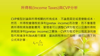 1-73
CVP模型討論與所得相關的所有成本，不論是固定或是變動成本。
然而，所得稅會隨稅前淨利(pretax income)而改變，而不僅僅是
將所得稅視為變動費用，管理者可以調整CVP方程式以反應所得稅
與稅前淨利(pretax income)之關係。CVP方程式中以稅前淨利IB
取代稅後淨利為IA進行運算，當IA與稅率(t)已知時，IB可以用下列
公式來計算：
所得稅(Income Taxes)與CVP分析
t
I
I A
B


1
 