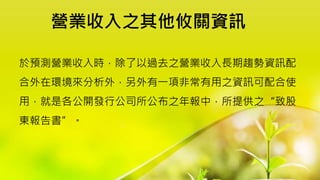 營業收入之其他攸關資訊
於預測營業收入時，除了以過去之營業收入長期趨勢資訊配
合外在環境來分析外，另外有一項非常有用之資訊可配合使
用，就是各公開發行公司所公布之年報中，所提供之“致股
東報告書”。
 