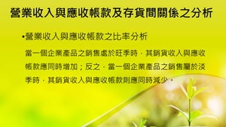 營業收入與應收帳款及存貨間關係之分析
•營業收入與應收帳款之比率分析
當一個企業產品之銷售處於旺季時，其銷貨收入與應收
帳款應同時增加；反之，當一個企業產品之銷售屬於淡
季時，其銷貨收入與應收帳款則應同時減少。
 