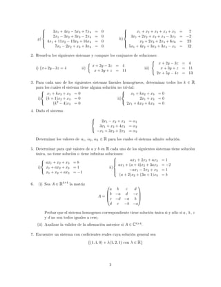 g)



3x1 + 4x2 − 5x3 + 7x4 = 0
2x1 − 3x2 + 3x3 − 2x4 = 0
4x1 + 11x2 − 13x3 + 16x4 = 0
7x1 − 2x2 + x3 + 3x4 = 0
h)



x1 + x2 + x3 + x4 + x5 = 7
3x1 + 2x2 + x3 + x4 − 3x5 = −2
x2 + 2x3 + 2x4 + 6x6 = 23
5x1 + 4x2 + 3x3 + 3x4 − x5 = 12
2. Resuelva los siguientes sistemas y compare los conjuntos de soluciones:
i) {x+2y−3z = 4 ii)
x + 2y − 3z = 4
x + 3y + z = 11
iii)



x + 2y − 3z = 4
x + 3y + z = 11
2x + 5y − 4z = 13
3. Para cada uno de los siguientes sistemas lineales homogéneos, determinar todos los k ∈ R
para los cuales el sistema tiene alguna solución no trivial:
i)



x1 + kx2 + x3 = 0
(k + 1)x2 + x3 = 0
(k2 − 4)x3 = 0
ii)



x1 + kx2 + x3 = 0
2x1 + x3 = 0
2x1 + kx2 + kx3 = 0
4. Dado el sistema



2x1 − x2 + x3 = α1
3x1 + x2 + 4x3 = α2
−x1 + 3x2 + 2x3 = α3
Determinar los valores de α1, α2, α3 ∈ R para los cuales el sistema admite solución.
5. Determinar para qué valores de a y b en R cada uno de los siguientes sistemas tiene solución
única, no tiene solución o tiene innitas soluciones:
i)



ax1 + x2 + x3 = b
x1 + ax2 + x3 = 1
x1 + x2 + ax3 = −1
ii)



ax1 + 2x2 + ax3 = 1
ax1 + (a + 4)x2 + 3ax3 = −2
−ax1 − 2x2 + x3 = 1
(a + 2)x2 + (3a + 1)x3 = b
6. (i) Sea A ∈ R4×4
la matriz
A =




a b c d
b −a d −c
c −d −a b
d c −b −a




Probar que el sistema homogeneo correspondiente tiene solución única si y sólo si a , b , c
y d no son todos iguales a cero.
(ii) Analizar la validez de la armación anterior si A ∈ C4×4.
7. Encuentre un sistema con coecientes reales cuya solución general sea
{(1, 1, 0) + λ(1, 2, 1) con λ ∈ R}
3
 
