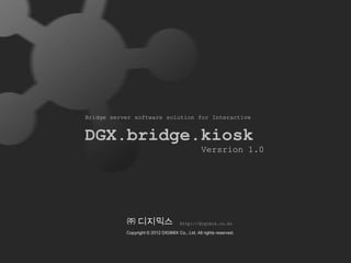 Bridge server software solution for Interactive


DGX.bridge.kiosk
                                                 Versrion 1.0




           ㈜ 디지믹스                     http://digimix.co.kr

           Copyright © 2012 DIGIMIX Co., Ltd. All rights reserved.
 