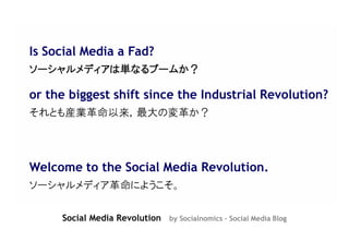 Is Social Media a Fad?
ソーシャルメディアは単なるブームか？

or the biggest shift since the Industrial Revolution?
それとも産業革命以来，最大の変革か？




Welcome to the Social Media Revolution.
ソーシャルメディア革命にようこそ。

     Social Media Revolution by Socialnomics - Social Media Blog
 